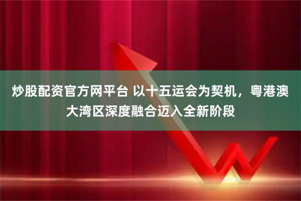 炒股配资官方网平台 以十五运会为契机，粤港澳大湾区深度融合迈入全新阶段