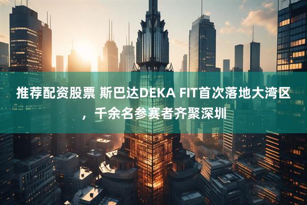 推荐配资股票 斯巴达DEKA FIT首次落地大湾区，千余名参赛者齐聚深圳