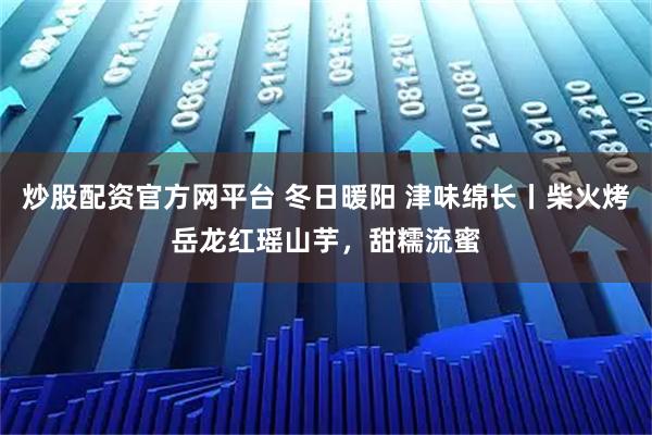 炒股配资官方网平台 冬日暖阳 津味绵长丨柴火烤岳龙红瑶山芋，甜糯流蜜