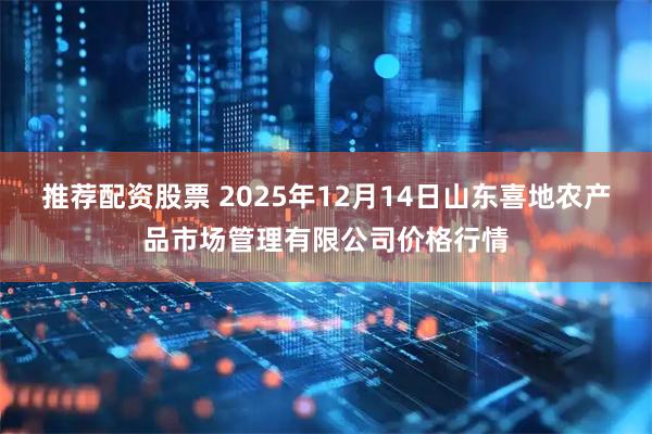 推荐配资股票 2025年12月14日山东喜地农产品市场管理有限公司价格行情