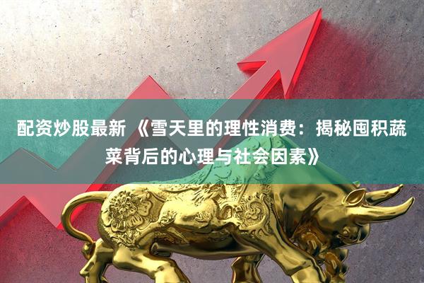 配资炒股最新 《雪天里的理性消费：揭秘囤积蔬菜背后的心理与社会因素》