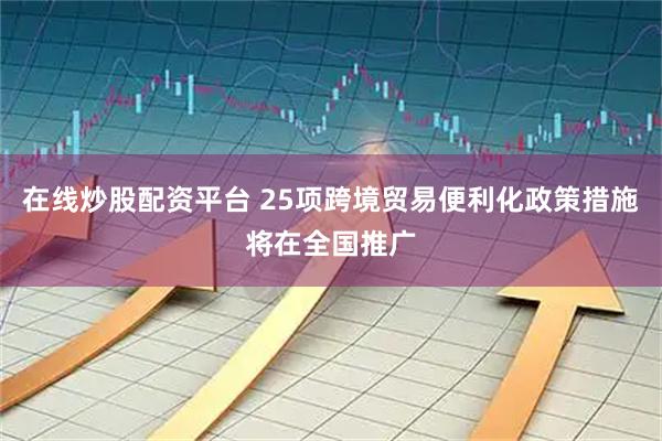 在线炒股配资平台 25项跨境贸易便利化政策措施将在全国推广