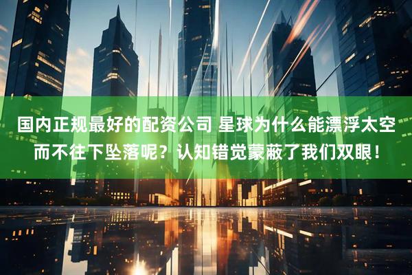 国内正规最好的配资公司 星球为什么能漂浮太空而不往下坠落呢？认知错觉蒙蔽了我们双眼！