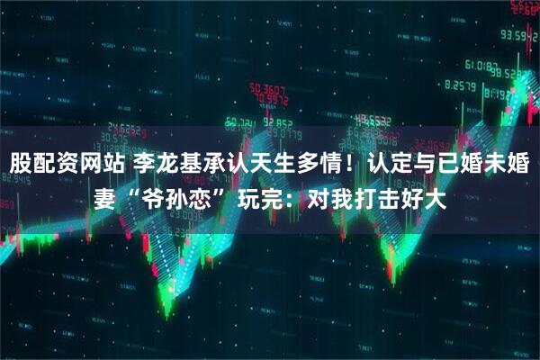 股配资网站 李龙基承认天生多情！认定与已婚未婚妻 “爷孙恋” 玩完：对我打击好大