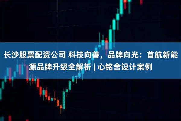 长沙股票配资公司 科技向善，品牌向光：首航新能源品牌升级全解析 | 心铭舍设计案例