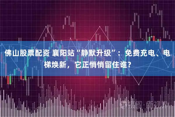 佛山股票配资 襄阳站“静默升级”：免费充电、电梯焕新，它正悄悄留住谁？