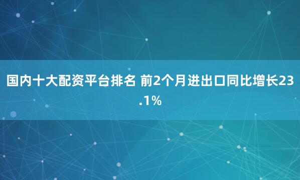 国内十大配资平台排名 前2个月进出口同比增长23.1%